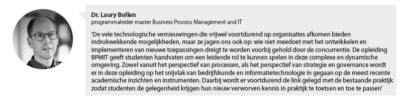 Portretfoto Laury Bollen, programmaleider master Business Process Management and IT met citaat: De vele technologische vernieuwingen die vrijwel voortdurend op organisaties afkomen bieden indrukwekkende mogelijkheden, maar ze jagen ons ook op: wie niet meedoet met het ontwikkelen en implementeren van nieuwe toepassingen dreigt te worden voorbij gehold door de concurrentie. De opleiding BPMIT geeft studenten handvaten om een leidende rol te kunnen spelen in deze complexe en dynamische omgeving. Zowel vanuit het perspectief van processen, als het perspectief van strategie en governance wordt er in deze opleiding op het snijvlak van bedrijfskunde en informatietechnologie ingegaan op de meest recente academische inzichten en instrumenten. Daarbij wordt er voortdurend de link gelegd met de bestaande praktijk, zodat studenten de gelegenheid krijgen hun nieuw verworven kennis in praktijk te toetsen en toe te passen.